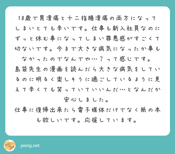 18歳で胃潰瘍と十二指腸潰瘍の両方になってしまいとても辛いです。仕事も新入社員なのにずっと休む事になってしまい罪悪感がすごくて切ないです。今まで大きな病気になったか事もなかったのでなんでや…？って感じです。
島袋先生の漫画を読んだら大きな病気をしているのに明るく楽しそうに過ごしているように見えて辛くても笑っていていいんだ…となんだか安心しました。
仕事に復帰出来たら電子媒体だけでなく紙の本も欲しいです。応援しています。