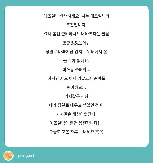 에즈일님 안녕하세요! 저는 에즈일님의 트친입니다. 
요새 졸업 준비하시느라 바쁘다는 글을 종종 봤었는데，
정말로 바빠지신 건지 트위터에서 잘 볼 수가 없네요.
미쓰유 쏘머취... 
하지만 저도 이제 기말고사 준비를 해야해요...
거지같은 세상
내가 정말로 태우고 싶었던 건 이 거지같은 세상이었단다.
에즈일님의 졸업 응원합니다!❤
오늘도 조은 하루 보내세요(쪽쪽