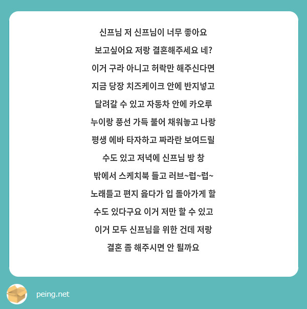 신프님 저 신프님이 너무 좋아요 보고싶어요 저랑 결혼해주세요 네?
이거 구라 아니고 허락만 해주신다면 지금 당장 치즈케이크 안에 반지넣고 달려갈 수 있고 자동차 안에 카오루 누이랑 풍선 가득 불어 채워놓고 나랑 평생 에바 타자하고 짜라란 보여드릴 수도 있고 저녁에 신프님 방 창 밖에서 스케치북 들고 러브~럽~럽~ 노래틀고 편지 읊다가 입 돌아가게 할 수도 있다구요 이거 저만 할 수 있고 이거 모두 신프님을 위한 건데 저랑 결혼 좀 해주시면 안 될까요