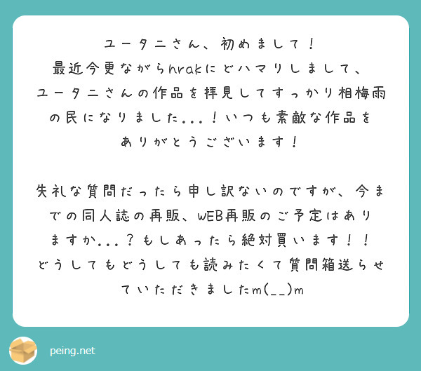 ユータニさん、初めまして！
最近今更ながらhrakにどハマりしまして、ユータニさんの作品を拝見してすっかり相梅雨の民になりました...！いつも素敵な作品をありがとうございます！

失礼な質問だったら申し訳ないのですが、今までの同人誌の再販、WEB再販のご予定はありますか...？もしあったら絶対買います！！どうしてもどうしても読みたくて質問箱送らせていただきましたm(__)m