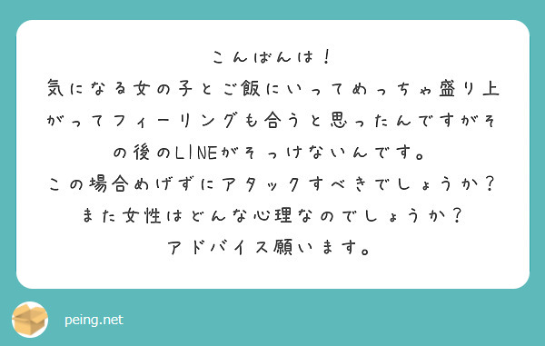 こんばんは！
気になる女の子とご飯にいってめっちゃ盛り上がってフィーリングも合うと思ったんですがその後のLINEがそっけないんです。
この場合めげずにアタックすべきでしょうか？
また女性はどんな心理なのでしょうか？
アドバイス願います。