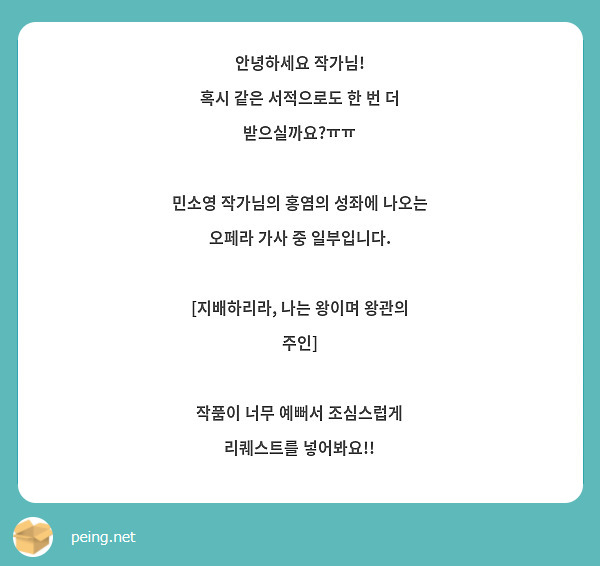   안녕하세요 작가님!
혹시 같은 서적으로도 한 번 더 받으실까요?ㅠㅠ

민소영 작가님의 홍염의 성좌에 나오는 오페라 가사 중 일부입니다.

[지배하리라, 나는 왕이며 왕관의 주인]

작품이 너무 예뻐서 조심스럽게 리퀘스트를 넣어봐요!!
