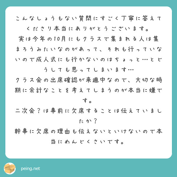 こんなしょうもない質問にすごく丁寧に答えてくださり本当にありがとうございます。
実は今年の10月にもクラスで集まれる人は集まろうみたいなのがあって、それも行っていないので成人式にも行かないのはちょっと…とどうしても思ってしまいます…
クラス会の出席確認が来週中なので、大切な時期に余計なことを考えてしまうのが本当に嫌です。
二次会？は事前に欠席することは伝えていましたか？
幹事に欠席の理由も伝えないといけないので本当にめんどくさいです。