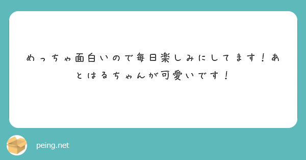 めっちゃ面白いので毎日楽しみにしてます あとはるちゃんが可愛いです Peing 質問箱