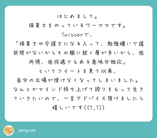 はじめまして。
保育士をやっているワーママです。
Twitterで、
「保育士や介護士になる人って、勉強嫌いで選択肢がないからその職に就く層が多いから、低所得、低待遇でもある意味分相応」
というツイートを見て以来、
自分の立場が情けなくなってしまいました。
なんとかマインド持ち上げて誇りをもって生きていきたいので、一言アドバイス頂けましたら嬉しいです((T_T))
