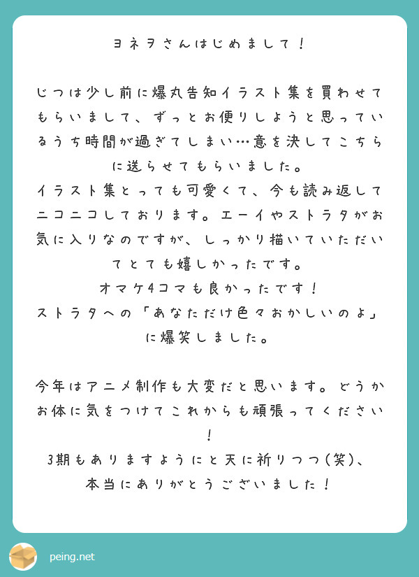 ヨネヲさんはじめまして！

じつは少し前に爆丸告知イラスト集を買わせてもらいまして、ずっとお便りしようと思っているうち時間が過ぎてしまい…意を決してこちらに送らせてもらいました。
イラスト集とっても可愛くて、今も読み返してニコニコしております。エーイやストラタがお気に入りなのですが、しっかり描いていただいてとても嬉しかったです。
オマケ4コマも良かったです！
ストラタへの「あなただけ色々おかしいのよ」に爆笑しました。

今年はアニメ制作も大変だと思います。どうかお体に気をつけてこれからも頑張ってください！
3期もありますようにと天に祈りつつ(笑)、本当にありがとうございました！
