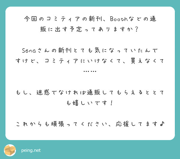 今回のコミティアの新刊、Boothなどの通販に出す予定ってありますか？

Senaさんの新刊とても気になっていたんですけど、コミティアにいけなくて、買えなくて……

もし、迷惑でなければ通販してもらえるととても嬉しいです！

これからも頑張ってください、応援してます♪