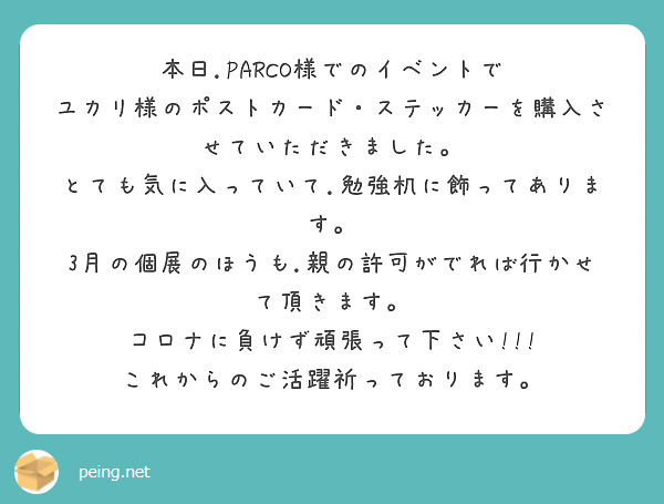 本日.PARCO様でのイベントで
ユカリ様のポストカード・ステッカーを購入させていただきました。
とても気に入っていて.勉強机に飾ってあります。
3月の個展のほうも.親の許可がでれば行かせて頂きます。
コロナに負けず頑張って下さい!!!
これからのご活躍祈っております。