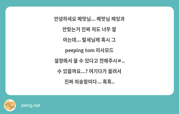 안녕하세요 메맛님... 메맛님 페잉과 안맞는거 진짜 저도 너무 잘 아는데... 말세님께 혹시 그 peeping tom 리사모드 설정에서 끌 수 있다고 전해주시ㄹ.. 수 있을까요...? 여기다가 올려서 진짜 죄송함미다... 흑흑.. 