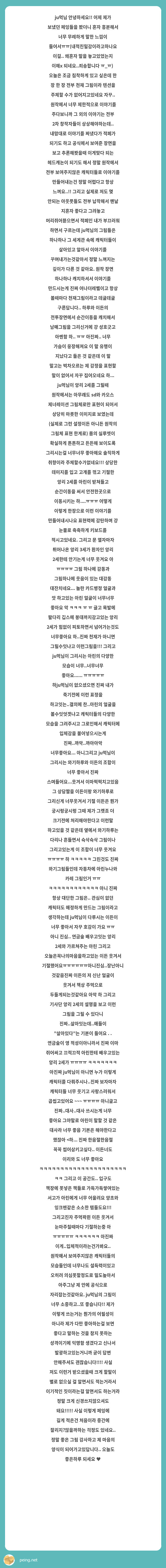 ju먹님 안녕하세요!! 어제 제가 보냈던 페잉들을 봤더니 혼자 흥분해서 너무 무례하게 말한 느낌이 들어서ㅠㅠ(내적친밀감이라고하나요 이걸.. 왜혼자 말을 놓고있었는지 이해x 되네요..죄송합니다 ㅠ_ㅠ)  오늘은 조금 침착하게 있고 싶은데 한 장 한 장 전부 천재 그림이라 텐션을 주체할 수가 없어지고있네요 자꾸..
 원작에서 너무 제한적으로 이야기를 주다보니까 그 외의 이야기는 전부 2차 창작자들이 상상해야하는데.. 내맘대로 이야기를 짜냈다가 적폐가 되기도 하고 공식에서 보여준 장면을 보고 추론해봣을때 이게맞다 되는 헤드캐논이 되기도 해서 정말 원작에서 전부 보여주지않은 캐릭터들로 이야기를 만들어내는건 정말 어렵다고 항상 느껴요..!! 그리고 실제로 저도 몇 안되는 아웃풋들도 전부 납작해서 맨날 지혼자 좋다고 그려놓고 머리쥐어뜯으면서 적폐인 내가 부끄러워 하면서 구르는데 ju먹님의 그림들은 하나하나 그 세계관 속에 캐릭터들이 살아있고 알아서 이야기를 꾸며내가는것같아서 정말 느껴지는 깊이가 다른 것 같아요. 원작 장면 하나하나 캐치하셔서 이야기를 만드시는게 진짜 어나더레벨이고 항상 볼때마다 천재그림이라고 데굴데굴 구른답니다.. 하루와 이든의 전투장면에서 순간이동을 캐치해서 남매그림을 그리신거에 걍 성호긋고 아멘함 하.. ㅠㅠ 아진짜.. 너무 가슴이 웅장해져요 이 말 유행이 지났다고 들은 것 같은데 이 말 말고는 벅차오르는 제 감정을 표현할 말이 없어서 자꾸 집어오네요 하... ju먹님이 앙리 2세를 그릴때 원작에서는 아무래도 sd와 카오스 제너레이션 그림체로만 표현이 되어서 상당히 마릇한 이미지로 보였는데 (실제로 그런 설정이든 아니든 원작의 그림체 표현 한계로) 몸의 실루엣이 확실하게 튼튼하고 든든해 보이도록 그리시는걸 너무너무 좋아해요 솔직하게 취향이라 주체할수가없네요!!! 상당한 데미지를 입고 고개를 꺾고 기절한 앙리 2세를 아린이 받쳐들고 순간이동을 써서 안전한곳으로 이동시키는 하....ㅠㅠㅠ 어떻게 이렇게 한장으로 이런 이야기를 만들어내시나요 표현력에 감탄하며 걍 눈물로 축축하게 키보드를 적시고있네요. 그리고 문 열자마자 튀어나온 앙리 3세가 환자인 앙리 2세한테 안기는게 너무 웃겨요 아 ㅠㅠㅠㅠ 그림 하나에 감동과 그림하나에 웃음이 있는 대감동 대잔치네요... 놀란 카드병정 얼굴과 앗 하고있는 아린 얼굴이 너무너무 좋아요 악 ㅋㅋㅋ ㅠ ㅠ 글고 목발에 팔다리 깁스에 붕대까지감고있는 앙리 2세가 힘없이 피토하면서 넘어가는것도 너무좋아요 하..진짜 천재가 아니면 그릴수잇냐고 이런그림을!!! 그리고 ju먹님이 그리시는 아린의 다양한 모습이 너무..너무너무 좋아요...... ㅠㅠㅠㅠㅠ 하ju먹님이 없으셨으면 진짜 내가 죽기전에 이런 표정을 하고잇는..결의에 찬..아린의 얼굴을 볼수잇엇겟냐고 캐릭터들의 다양한 모습을 그려주시고 그로인해서 캐릭터에 입체감을 불어넣으시는게 진짜..꺄악..꺄아아악 너무좋아요... 아니그리고 ju먹님이 그리시는 와기하루와 이든의 조합이 너무 좋아서 진짜 스며들어요...웃겨서 이마퍽퍽치고있음 그 상담짤을 이든이랑 와기하루로 그리신게 너무웃겨서 기절 이든은 뭔가 궁시렁궁시렁 그때 제가 그랫죠 더 크기전에 처리해야한다고 이런말 하고있을 것 같은데 옆에서 와기하루는 다리나 흔들면서 슥삭슥삭 그림이나 그리고있는게 이 조합이 너무 웃겨요 ㅠㅠㅠㅠ 하 ㅋㅋㅋㅋㅋ 그린것도 진짜 와기그림들인데 자동차에 아린누나와 카레 그림인거 ㅠㅠ ㅋㅋㅋㅋㅋㅋㅋㅋㅋㅋㅋㅋ 아니 진짜 항상 대단한 그림은.. 관심이 없던 캐릭터도 애정하게 만드는 그림이라고 생각하는데 ju먹님이 다루시는 이든이 너무 좋아서 자꾸 호감이 가요 ㅠㅠ 아니 진심.. 연금술 배우고잇는 앙리 2세와 가르쳐주는 아린 그리고 오늘은꼭나의마음을하고있는 이든 웃겨서 기절했어요ㅠㅠㅠㅠㅠㅠ아니진심..장난아니것같음진짜 이든의 저 신난 얼굴이 웃겨서 책상 주먹으로 두들게되는것같아요 아악 하 그리고 기사단 앙리 2세의 설명을 보고 이런 그림을 그릴 수 있다니 진짜..살아잇는데..애들이 "살아있다"는 기분이 들어요 . . 연금술이 영 적성이아니라서 진짜 이마 쥐어싸고 끄적끄적 아린한테 배우고있는 앙리 2세가 ㅠㅠㅠㅠ ㅋㅋㅋㅋㅋㅋㅋ 아진짜 ju먹님이 아니면 누가 이렇게 캐릭터를 다뤄주시나..진짜 보자마자 캐릭터들 너무 웃기고 사랑스러워서 곱씹고있어요 ~~~ ㅠㅠㅠㅠ 아니글고 진짜..대사..대사 쓰시는게 너무 좋아요 그야말로 아린이 말할 것 같은 대사라 너무 좋음 기본은 해야한다고 했잖아 <하... 진짜 한음절한음절 꼭꼭 씹어삼키고싶다.. 이든너도 이리와 도 너무 좋아요 ㅋㅋㅋㅋㅋㅋㅋㅋㅋㅋㅋㅋㅋㅋㅋㅋㅋㅋㅋㅋㅋㅋㅋ 그리고 이 공간도.. 입구도 책장에 못넣은 책들로 가득가득쌓여있는 서고가 아린에게 너무 어울려요 양초와 잉크펜같은 소소한 템들도요!!! 그리고진자 주먹꽉쥔 이든 웃겨서 눈마주칠때마다 기절하는중 아 ㅠㅠㅠㅠㅠ ㅋㅋㅋㅋㅋㅋ 아진짜 이게..입체적이라는건가봐요.. 원작애서 보여주지않은 캐릭터들의 모습들인데 너무나도 설득력이있고 오히려 의심못할정도로 밀도높아서 아주그냥 제 안에 공식으로 자리잡는것같아요. ju먹님의 그림이 너무 소중하고..또 좋습니다!! 제가 이렇게 쓰는거는 뭔가의 어필성이 아니라 제가 다만 좋아하는걸 보면 좋다고 말하는 것을 참지 못하는 성격이기에 익명함 생겼다고 신나서 발광하고있는거니까 굳이 답변 안해주셔도 괜찮습니다!!!! 사실 저도 이런거 받으셨을때 크게 할말이 별로 없으실 걸 알면서도 적는거라서 이기적인 짓이라는걸 알면서도 하는거라 정말 크게 신경쓰지않으셔도 돼요!!!!! 사실 이렇게 페잉에 길게 적은건 처음이라 중간에 잘리지?않을까하는 걱정도 있네요.. 정말 좋은 그림 감사하고 제 마음의 양식이 되어가고있답니다.. 오늘도 좋은하루 되세요 ♥