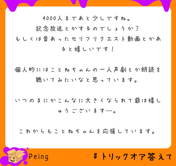 4000人まであと少しですね。
記念放送とかするのでしょうか？
もしくは昔あったセリフリクエスト動画とかあると嬉しいです！

個人的にはことねちゃんの一人声劇とか朗読を聴いてみたいなと思っています。

いつのまにかこんなに大きくなられて爺は嬉しゅうございます…。

これからもことねちゃんを応援しています。
