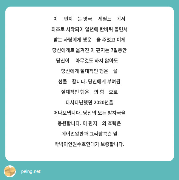이 💌편지💌는 영국 🙉셰필드🙉에서 최초로 시작되어 일년에 한바퀴 돌면서 받는 사람에게 행운🍀을 주었고 이제 당신에게로 옮겨진 이 편지는 7일동안 당신이 ❓아무것도 하지 않아도❓ 당신에게 절대적인 행운🍀을 선물💝합니다. 당신에게 부여된 절대적인 행운🍀의 힘💪으로 다사다난했던 2020년을 떠나보냅니다. 당신의 모든 발자국을 응원합니다. 이 편지✉의 효력은 데이먼알반과 그라함콕슨 및 박박이인권수호연대가 보증합니다.
