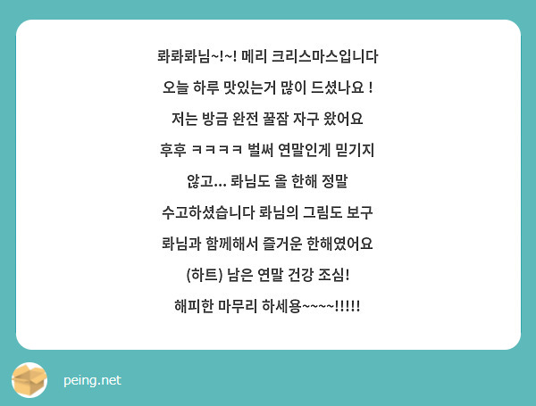 롸롸롸님~!~! 메리 크리스마스입니다 
오늘 하루 맛있는거 많이 드셨나요 ! 저는 방금 완전 꿀잠 자구 왔어요 후후 ㅋㅋㅋㅋ 벌써 연말인게 믿기지 않고... 롸님도 올 한해 정말 수고하셨습니다 롸님의 그림도 보구 롸님과 함께해서 즐거운 한해였어요 (하트) 남은 연말 건강 조심! 해피한 마무리 하세용~~~~!!!!!