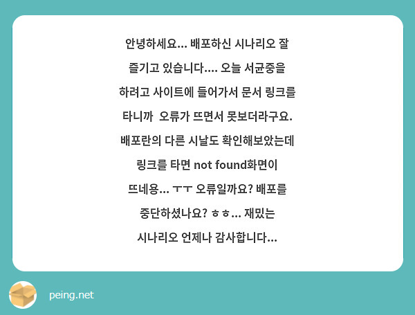 안녕하세요... 배포하신 시나리오 잘 즐기고 있습니다.... 오늘 서균중을 하려고 사이트에 들어가서 문서 링크를 타니까  오류가 뜨면서 못보더라구요. 배포란의 다른 시날도 확인해보았는데 링크를 타면 not found화면이 뜨네용... ㅜㅜ 오류일까요? 배포를 중단하셨나요? ㅎㅎ... 재밌는 시나리오 언제나 감사합니다...
