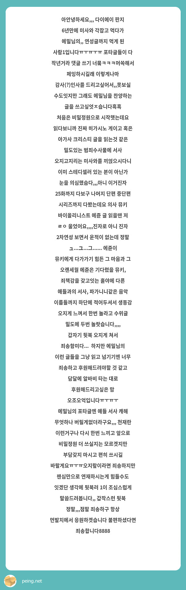 아안녕하세요,,, 다이에이 판지 6년만에 미사와 각잡고 먹다가 에밀님의,, 연성글까지 먹게 된 사람1입니다ㅠㅜㅠㅜㅠ 포타글들이 다 작년거라 댓글 쓰기 너뭌ㅋㅋㅋ머쓱해서 페잉하시길래 이렇게나마 감사(?)인사를 드리고싶어서,,못보실 수도잇지만 그래도 에밀님을 찬양하는 글을 쓰고싶엇ㅈ습니다흑흑
처음은 비밀정원으로 시작햇는데요 읽다보니까 진짜 히가시노 게이고 혹은 아가사 크리스티 글을 읽는것 같은 밀도있는 범죄수사물에 서사 오지고지리는 미사와를 끼얹으시다니 이미 스테디셀러 있는 분이 아닌가 눈을 의심했슴다,,,아니 이거진자 25화까지 다보구 나머지 단편 중단편 시리즈까지 다봤는데요 의사 뮤키 바이올리니스트 에쥰 글 읽을땐 저 ㄹㅇ 울었어요,,,,진자로 아니 진자 2차연성 보면서 운적이 없는데 정말 ュ...ユ...그...... 에쥰이 뮤키에게 다가가기 힘든 그 마음과 그 오랜세월 에쥰은 기다렸을 뮤키, 죄책감을 갖고잇는 훌야에 다른 애들과의 서사, 파가니니같은 음악 이름들까지 하단에 적어두셔서 생동감 오지게 느껴서 한번 놀라고 수위글 밀도에 두번 놀랏습니다,,,,
갑자기 뒷북 오지게 쳐서 죄송함미다...  하지만 에밀님의 이런 글들을 그냥 읽고 넘기기엔 너무 죄송하고 후원해드려야할 것 같고 담달에 알바비 타는 대로 후원해드리고싶은 맘 오조오억입니다ㅠㅜㅠㅜ
에밀님의 포타글엔 애들 서사 캐해 무엇하나 버릴게없더라구요,,, 천재란 이런거구나 다시 한번 느끼고 앞으로 비밀정원 더 쓰실지는 모르겟지만 부담갖지 마시고 편히 쓰시길 바랄게요ㅠㅜㅠ오지랖이라면 죄송하지만 팬심만으로 연재하시는게 힘들수도 잇겠단 생각에 뒷북러 1이 조심스럽게 말씀드려봅니다,, 갑작스런 뒷북 정말,,,점말 죄송하구 항상 먼발치에서 응원하겟습니다 불편하셨다면 죄송합니다8888