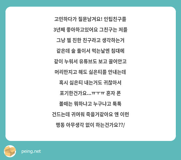 고민하다가 질문남겨요! 인팁친구를 3년째 좋아하고있어요 그친구는 저를 그냥 젤 친한 친구라고 생각하는거 같은데 술 둘이서 먹는날엔 침대에 같이 누워서 유튜브도 보고 끌어안고 머리만지고 해도 싫은티를 안내는데 혹시 싫은티 내는거도 귀찮아서 포기한건가요...ㅠㅜㅠ 혼자 폰 볼때는 뭐하냐고 누구냐고 툭툭 건드는데 귀여워 죽을거같아요 얜 이런 행동 아무생각 없이 하는건가요??/
