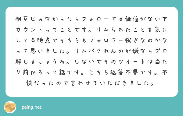 相互じゃなかったらフォローする価値がないアカウントってことです。リムられたことを気にしてる時点でそちらもフォロワー稼ぎなのかなって思いました。リムバされんのが嫌ならブロ解しましょうね。しないでそのツイートは当たり前だろって話です。こちら返答不要です。不快だったので言わせていただきました。