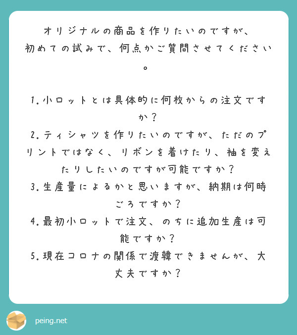 オリジナルの商品を作りたいのですが、
初めての試みで、何点かご質問させてください。

1.小ロットとは具体的に何枚からの注文ですか？
2.ティシャツを作りたいのですが、ただのプリントではなく、リボンを着けたり、袖を変えたりしたいのですが可能ですか？
3.生産量によるかと思いますが、納期は何時ごろですか？
4.最初小ロットで注文、のちに追加生産は可能ですか？
5.現在コロナの関係で渡韓できませんが、大丈夫ですか？