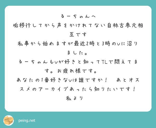 るーちゃんへ
垢移行してから声をかけれてない自称古参元相互です
私事から始めますが最近2時と3時のVに沼りました。
るーちゃんもVが好きと知ってTLで悶えてます。お疲れ様です。🙏😇
あなたの1番好きなVは誰ですか！✨あとオススメのアーカイブあったら知りたいです！
私より✉