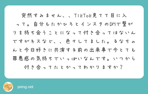 突然すみません、、TikTok見てて目に入って。自分もたかひろとインスタのDMで繋がりを持ち会うことになって付き合ってはないんですがキスなど、、色々してました。るなちゃんと今日好きに共演する前の出来事で今とても罪悪感の気持ちでいっぱいなんです。いつから付き合ってたとかってわかりますか？
