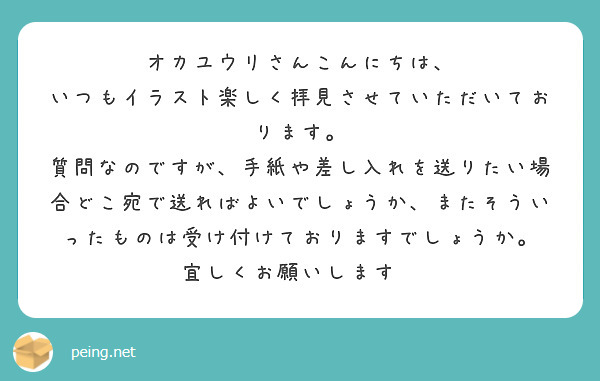 オカユウリさんこんにちは、
いつもイラスト楽しく拝見させていただいております。
質問なのですが、手紙や差し入れを送りたい場合どこ宛で送ればよいでしょうか、またそういったものは受け付けておりますでしょうか。
宜しくお願いします🙇