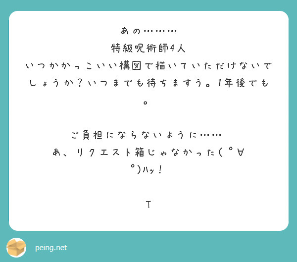 あの………
特級呪術師4人
いつかかっこいい構図で描いていただけないで
しょうか？いつまでも待ちますう。1年後でも。

ご負担にならないように……♡
あ、リクエスト箱じゃなかった( ﾟ∀ ﾟ)ﾊｯ！

T

