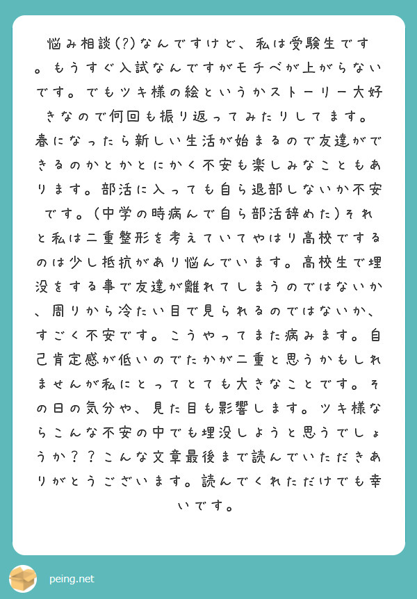 悩み相談(?)なんですけど、私は受験生です。もうすぐ入試なんですがモチベが上がらないです。でもツキ様の絵というかストーリー大好きなので何回も振り返ってみたりしてます。
春になったら新しい生活が始まるので友達ができるのかとかとにかく不安も楽しみなこともあります。部活に入っても自ら退部しないか不安です。(中学の時病んで自ら部活辞めた)それと私は二重整形を考えていてやはり高校でするのは少し抵抗があり悩んでいます。高校生で埋没をする事で友達が離れてしまうのではないか、周りから冷たい目で見られるのではないか、すごく不安です。こうやってまた病みます。自己肯定感が低いのでたかが二重と思うかもしれませんが私にとってとても大きなことです。その日の気分や、見た目も影響します。ツキ様ならこんな不安の中でも埋没しようと思うでしょうか？？こんな文章最後まで読んでいただきありがとうございます。読んでくれただけでも幸いです。
