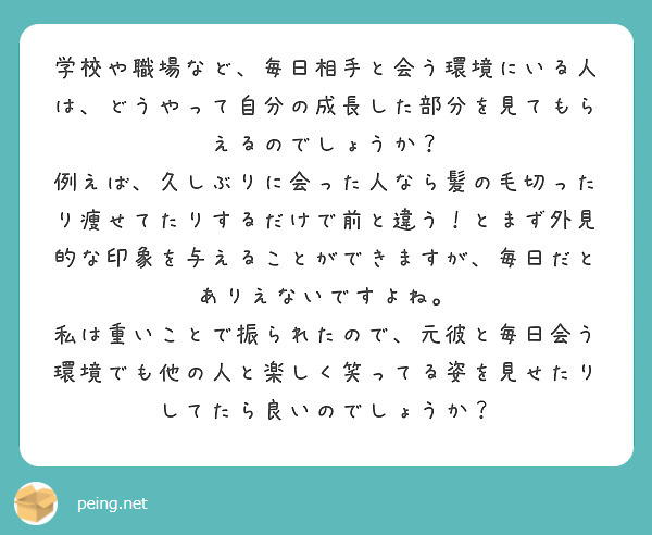 学校や職場など、毎日相手と会う環境にいる人は、どうやって自分の成長した部分を見てもらえるのでしょうか？
例えば、久しぶりに会った人なら髪の毛切ったり痩せてたりするだけで前と違う！とまず外見的な印象を与えることができますが、毎日だとありえないですよね。
私は重いことで振られたので、元彼と毎日会う環境でも他の人と楽しく笑ってる姿を見せたりしてたら良いのでしょうか？
