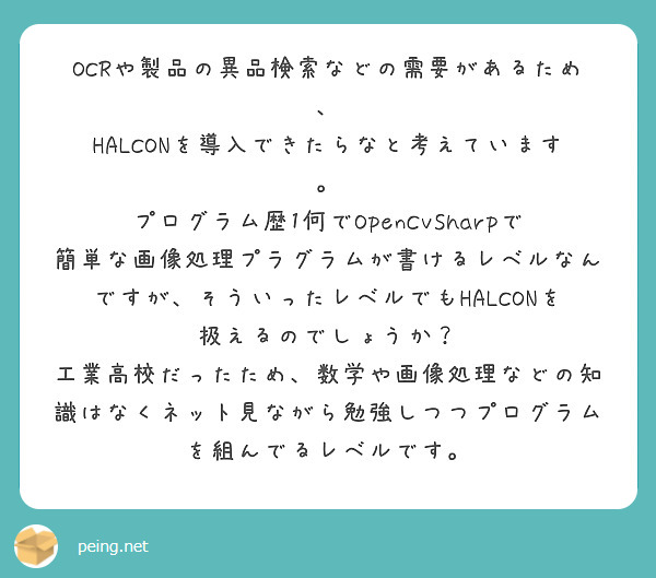 OCRや製品の異品検索などの需要があるため、
HALCONを導入できたらなと考えています。
プログラム歴1何でOpenCvSharpで簡単な画像処理プラグラムが書けるレベルなんですが、そういったレベルでもHALCONを扱えるのでしょうか？
工業高校だったため、数学や画像処理などの知識はなくネット見ながら勉強しつつプログラムを組んでるレベルです。
