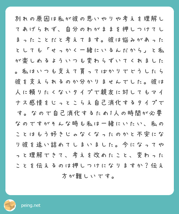 別れの原因は私が彼の思いやりや考えを理解してあげられず、自分のわがままを押しつけてしまったことだと考えてます。彼は悩みがあったとしても「せっかく一緒にいるんだから」と私が楽しめるよういつも変わらずいてくれました。私はいつも支えて貰ってばかりでどうしたら彼を支えられるのか分かりませんでした。彼は人に頼りたくないタイプで親友に対してもマイナス感情をじっとこらえ自己消化するタイプです。なので自己消化するため1人の時間が必要なのですがそんな時も私は一緒にいたい、私のことはもう好きじゃなくなったのかと不安になり彼を追い詰めてしまいました。今になってやっと理解できて、考えを改めたこと、変わったことを伝えるのは押しつけになりますか？伝え方が難しいです。