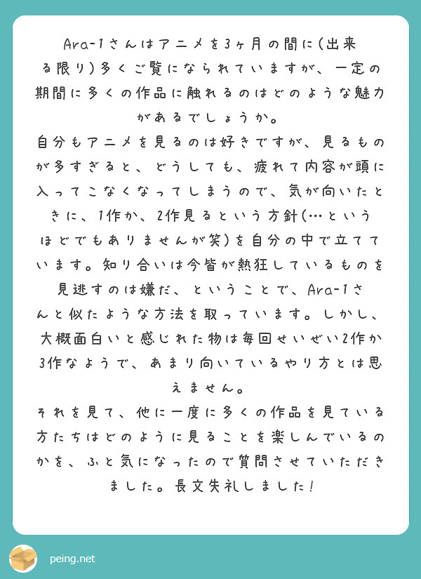 Ara-1さんはアニメを3ヶ月の間に(出来る限り)多くご覧になられていますが、一定の期間に多くの作品に触れるのはどのような魅力があるでしょうか。
自分もアニメを見るのは好きですが、見るものが多すぎると、どうしても、疲れて内容が頭に入ってこなくなってしまうので、気が向いたときに、1作か、2作見るという方針(…というほどでもありませんが笑)を自分の中で立てています。知り合いは今皆が熱狂しているものを見逃すのは嫌だ、ということで、Ara-1さんと似たような方法を取っています。しかし、大概面白いと感じれた物は毎回せいぜい2作か3作なようで、あまり向いているやり方とは思えません。
それを見て、他に一度に多くの作品を見ている方たちはどのように見ることを楽しんでいるのかを、ふと気になったので質問させていただきました。長文失礼しました!