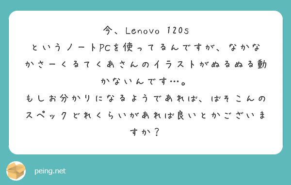 今、Lenovo 120s というノートPCを使ってるんですが、なかなかさーくるてくあさんのイラストがぬるぬる動かないんです…。　もしお分かりになるようであれば、ばそこんのスペックどれくらいがあれば良いとかございますか？