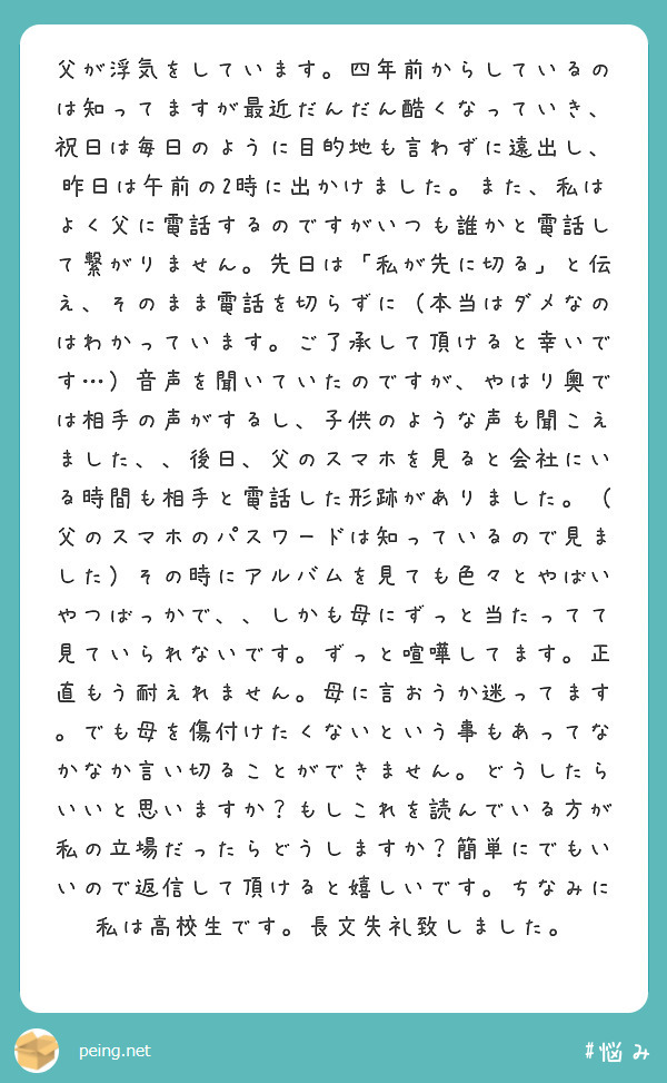 父が浮気をしています。四年前からしているのは知ってますが最近だんだん酷くなっていき、祝日は毎日のように目的地も言わずに遠出し、昨日は午前の2時に出かけました。また、私はよく父に電話するのですがいつも誰かと電話して繋がりません。先日は「私が先に切る」と伝え、そのまま電話を切らずに（本当はダメなのはわかっています。ご了承して頂けると幸いです…）音声を聞いていたのですが、やはり奥では相手の声がするし、子供のような声も聞こえました、、後日、父のスマホを見ると会社にいる時間も相手と電話した形跡がありました。（父のスマホのパスワードは知っているので見ました）その時にアルバムを見ても色々とやばいやつばっかで、、しかも母にずっと当たってて見ていられないです。ずっと喧嘩してます。正直もう耐えれません。母に言おうか迷ってます。でも母を傷付けたくないという事もあってなかなか言い切ることができません。どうしたらいいと思いますか？もしこれを読んでいる方が私の立場だったらどうしますか？簡単にでもいいので返信して頂けると嬉しいです。ちなみに私は高校生です。長文失礼致しました。