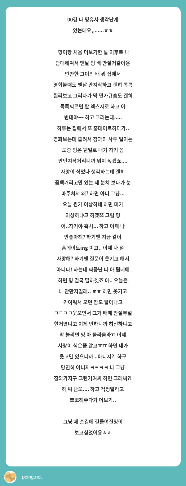 00깅 나 밍유사 생각난게 있는데요,,......ㅎㅎ
밍이랑 처음 더보기한 날 이후로 나 담대해져서 맨날 밍 배 만질거같아용 딴딴한 그이의 배 뭐 집에서 영화볼때도 맨날 만지작하고 괜히 콕콕 찔러보고 그러다가 막 민가규슴도 괜히 콕콕찌르면 팔 엑스자로 하고 아 변태야~~ 하고 그러는데..... 하루는 집에서 또 홈데이트하다가.. 영화보는데 졸려서 잠과의 사투 벌이는 도중 밍은 웬일로 내가 자기 몸 안만지작거리니까 뭐지 싶겠죠.... 사랑이 식었나 생각하는데 괜히 꿈뻑거리고만 있는 제 눈치 보다가 눈 마주쳐서 왜? 하면 아니 그냥... 오늘 뭔가 이상하네 하면 머가 이상하냐고 하겠쬬 그럼 밍 어..자기야 혹시... 하고 이제 나 안좋아해? 하기엔 지금 같이 홈데이트ing 이고.. 이제 나 덜 사랑해? 하기엔 질문이 웃기고 해서 아니다! 하는데 짜증난 나 아 뭔데에 하면 밍 결국 말하겟죠 아.. 오늘은 나 안만지길래.. ㅎㅎ 하면 웃기고 귀여워서 오던 잠도 달아나고 ㅋㅋㅋㅋ웃으면서 그거 때매 안절부절 한거였냐고 이제 안하니까 허전하냐고 막 놀리면 밍 아 몰라몰라ㅠ 이제 사랑이 식은줄 알고ㅠㅠ 하면 내가 웃고만 있으니까 ..아니지?! 하구 당연히 아니지ㅋㅋㅋㅋ 나 그냥 잠와가지구 그런거여써 하면 그래써?! 하 씨 난또.... 하고 걱정말라고 뽀뽀해주다가 더보기..
그냥 제 손길에 길들여진밍이 보고싶었어용ㅎㅎ
