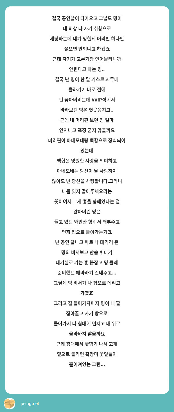 결국 공연날이 다가오고 그날도 밍이 내 의상 다 자기 취향으로
세팅하는데 내가 밍한테 머리핀 하나만 꽂으면 안되냐고 하겠죠
근데 자기가 고른거랑 안어울리니까 안된다고 하는 밍..
결국 난 밍이 한 말 거스르고 무대 올라가기 바로 전에
핀 꽂아버리는데 VVIP석에서 바라보던 밍은 헛웃음치고..
근데 내 머리핀 보던 밍 얼마 안지나고 표정 굳지 않을까요
머리핀이 아네모네랑 백합으로 장식되어 있는데
백합은 영원한 사랑을 의미하고 아네모네는 당신이 날 사랑하지
않아도 난 당신을 사랑합니다.그러니 나를 잊지 말아주세요라는
뜻이여서 그게 홍을 향해있다는 걸 알아버린 밍은
들고 있던 와인잔 힘줘서 깨부수고 먼저 집으로 돌아가는거죠
난 공연 끝나고 바로 나 데리러 온 밍의 비서보고 한숨 쉬다가
대기실로 가는 홍 붙잡고 밍 몰래 준비했던 해바라기 건네주고...
그렇게 밍 비서가 나 집으로 데리고 가겠죠
그리고 집 들어가자마자 밍이 내 팔 잡아끌고 자기 방으로
들어가서 나 침대에 던지고 내 위로 올라타지 않을까요
근데 침대에서 꽃향기 나서 고개 옆으로 돌리면 흑장미 꽃잎들이
흩어져있는 그런...