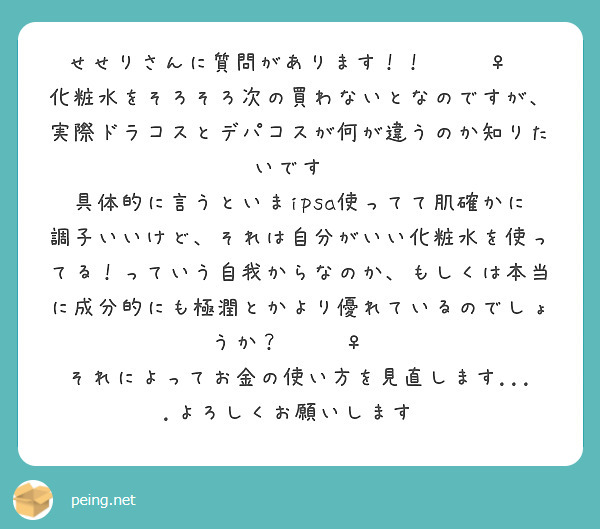せせりさんに質問があります！！🙋🏻‍♀️
化粧水をそろそろ次の買わないとなのですが、実際ドラコスとデパコスが何が違うのか知りたいです🧐
具体的に言うといまipsa使ってて肌確かに調子いいけど、それは自分がいい化粧水を使ってる！っていう自我からなのか、もしくは本当に成分的にも極潤とかより優れているのでしょうか？🙇🏻‍♀️
それによってお金の使い方を見直します....よろしくお願いします💗
