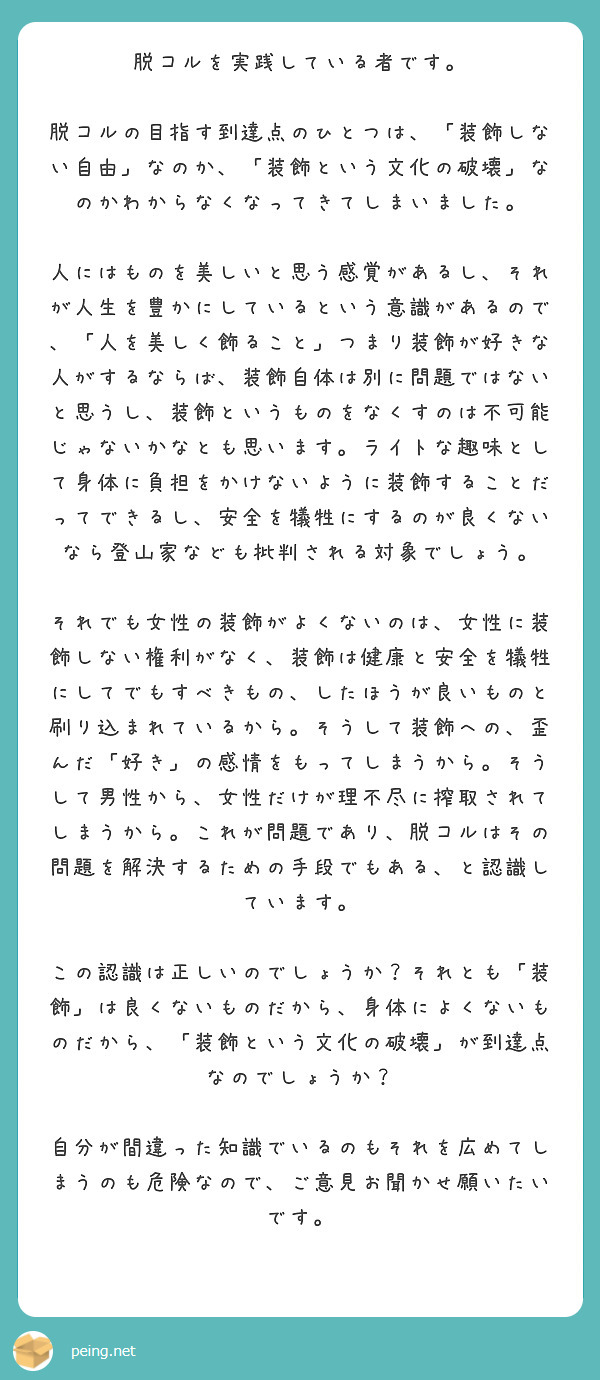 　脱コルを実践している者です。　
　脱コルの目指す到達点のひとつは、「装飾しない自由」なのか、「装飾という文化の破壊」なのかわからなくなってきてしまいました。
　人にはものを美しいと思う感覚があるし、それが人生を豊かにしているという意識があるので、「人を美しく飾ること」つまり装飾が好きな人がするならば、装飾自体は別に問題ではないと思うし、装飾というものをなくすのは不可能じゃないかなとも思います。ライトな趣味として身体に負担をかけないように装飾することだってできるし、安全を犠牲にするのが良くないなら登山家なども批判される対象でしょう。
　それでも女性の装飾がよくないのは、女性に装飾しない権利がなく、装飾は健康と安全を犠牲にしてでもすべきもの、したほうが良いものと刷り込まれているから。そうして装飾への、歪んだ「好き」の感情をもってしまうから。そうして男性から、女性だけが理不尽に搾取されてしまうから。これが問題であり、脱コルはその問題を解決するための手段でもある、と認識しています。
　この認識は正しいのでしょうか？それとも「装飾」は良くないものだから、身体によくないものだから、「装飾という文化の破壊」が到達点なのでしょうか？
　自分が間違った知識でいるのもそれを広めてしまうのも危険なので、ご意見お聞かせ願いたいです。