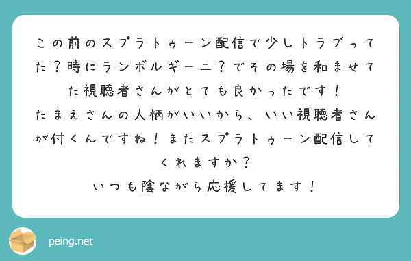 この前のスプラトゥーン配信で少しトラブってた？時にランボルギーニ？でその場を和ませてた視聴者さんがとても良かったです！
たまえさんの人柄がいいから、いい視聴者さんが付くんですね！またスプラトゥーン配信してくれますか？
いつも陰ながら応援してます！