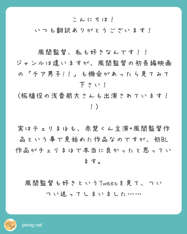 こんにちは！
いつも翻訳ありがとうございます！

風間監督、私も好きなんです！！
ジャンルは違いますが、風間監督の初長編映画の「チア男子!！」も機会があったら見てみて下さい！
(柘植役の浅香航大さんも出演されています！！)

実はチェリまほも、赤楚くん主演+風間監督作品という事で見始めた作品なのですが、初BL作品がチェリまほで本当に良かったと思っています。

風間監督も好きというTweetを見て、ついつい送ってしまいました……
