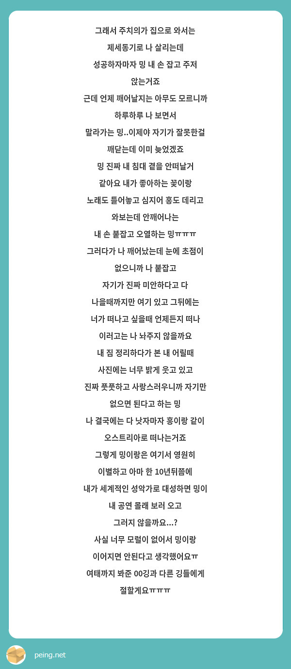 그래서 주치의가 집으로 와서는 제세동기로 나 살리는데
성공하자마자 밍 내 손 잡고 주저 앉는거죠
근데 언제 깨어날지는 아무도 모르니까 하루하루 나 보면서
말라가는 밍..이제야 자기가 잘못한걸 깨닫는데 이미 늦었겠죠
밍 진짜 내 침대 곁을 안떠날거 같아요 내가 좋아하는 꽃이랑
노래도 틀어놓고 심지어 홍도 데리고 와보는데 안깨어나는
내 손 붙잡고 오열하는 밍ㅠㅠㅠ
그러다가 나 깨어났는데 눈에 초점이 없으니까 나 붙잡고
자기가 진짜 미안하다고 다 나을때까지만 여기 있고 그뒤에는
너가 떠나고 싶을때 언제든지 떠나 이러고는 나 놔주지 않을까요
내 짐 정리하다가 본 내 어릴때 사진에는 너무 밝게 웃고 있고
진짜 풋풋하고 사랑스러우니까 자기만 없으면 된다고 하는 밍
나 결국에는 다 낫자마자 홍이랑 같이 오스트리아로 떠나는거죠
그렇게 밍이랑은 여기서 영원히 이별하고 아마 한 10년뒤쯤에
내가 세계적인 성악가로 대성하면 밍이 내 공연 몰래 보러 오고
그러지 않을까요...?
사실 너무 모럴이 없어서 밍이랑 이어지면 안된다고 생각했어요ㅠ
여태까지 봐준 00깅과 다른 깅들에게 절할게요ㅠㅠㅠ
