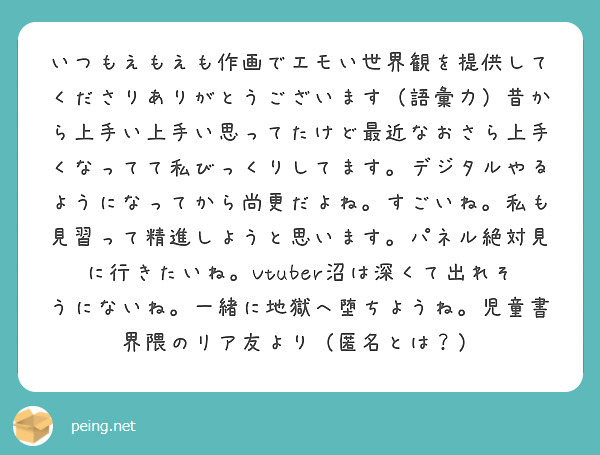 いつもえもえも作画でエモい世界観を提供してくださりありがとうございます（語彙力）昔から上手い上手い思ってたけど最近なおさら上手くなってて私びっくりしてます。デジタルやるようになってから尚更だよね。すごいね。私も見習って精進しようと思います。パネル絶対見に行きたいね。Vtuber沼は深くて出れそうにないね。一緒に地獄へ堕ちようね。児童書界隈のリア友より（匿名とは？）