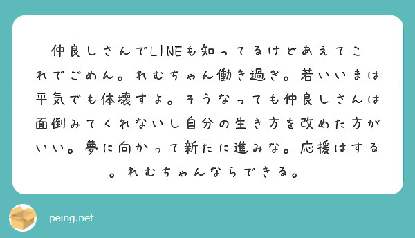 仲良しさんでLINEも知ってるけどあえてこれでごめん。れむちゃん働き過ぎ。若いいまは平気でも体壊すよ。そうなっても仲良しさんは面倒みてくれないし自分の生き方を改めた方がいい。夢に向かって新たに進みな。応援はする。れむちゃんならできる。