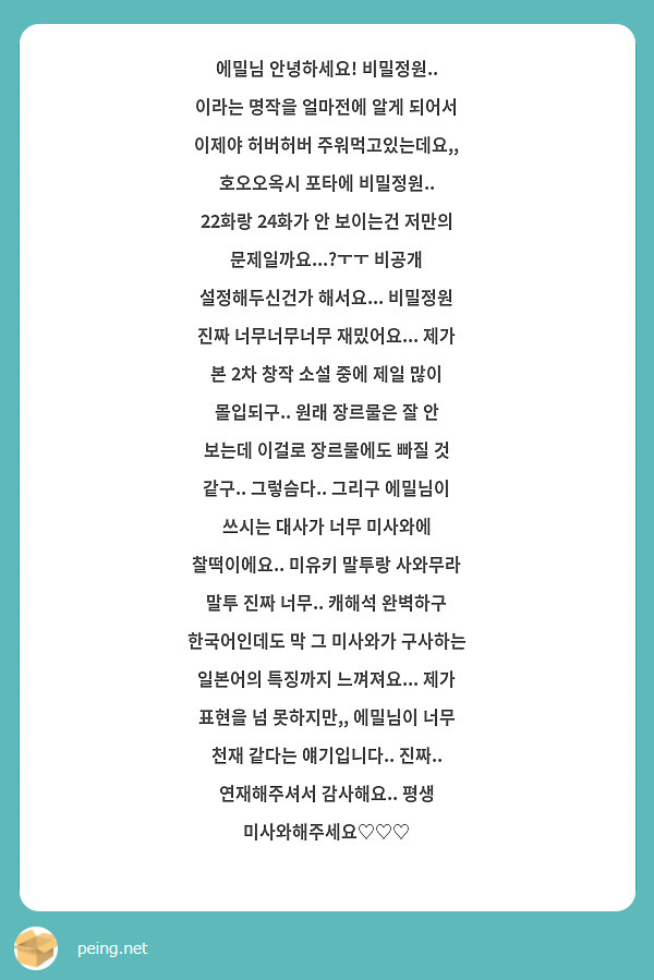 에밀님 안녕하세요! 비밀정원.. 이라는 명작을 얼마전에 알게 되어서 이제야 허버허버 주워먹고있는데요,, 호오오옥시 포타에 비밀정원.. 22화랑 24화가 안 보이는건 저만의 문제일까요...?ㅜㅜ 비공개 설정해두신건가 해서요... 비밀정원 진짜 너무너무너무 재밌어요... 제가 본 2차 창작 소설 중에 제일 많이 몰입되구.. 원래 장르물은 잘 안 보는데 이걸로 장르물에도 빠질 것 같구.. 그렇슴다.. 그리구 에밀님이 쓰시는 대사가 너무 미사와에 찰떡이에요.. 미유키 말투랑 사와무라 말투 진짜 너무.. 캐해석 완벽하구 한국어인데도 막 그 미사와가 구사하는 일본어의 특징까지 느껴져요... 제가 표현을 넘 못하지만,, 에밀님이 너무 천재 같다는 얘기입니다.. 진짜.. 연재해주셔서 감사해요.. 평생 미사와해주세요♡♡♡
