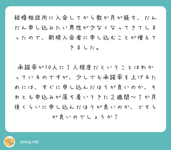 結婚相談所に入会してから数か月が経ち、だんだん申し込みたい男性が少なくなってきてしまったので、新規入会者に申し込むことが増えてきました。

承諾率が10人に１人程度だということはわかっているのですが、少しでも承諾率を上げるためには、すぐに申し込んだほうが良いのか、それとも申込みが落ち着いてきた２週間〜１か月後くらいに申し込んだほうが良いのか、どちらが良いのでしょうか？

