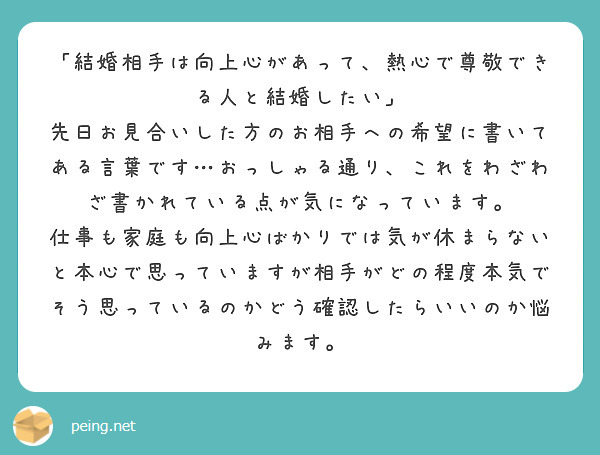 「結婚相手は向上心があって、熱心で尊敬できる人と結婚したい」
先日お見合いした方のお相手への希望に書いてある言葉です…おっしゃる通り、これをわざわざ書かれている点が気になっています。
仕事も家庭も向上心ばかりでは気が休まらないと本心で思っていますが相手がどの程度本気でそう思っているのかどう確認したらいいのか悩みます。
