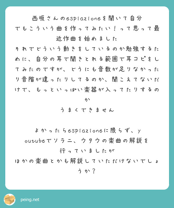 西坂さんのespiazioneを聞いて自分でもこういう曲を作ってみたい！って思って最近作曲を始めました
それでどういう動きをしているのか勉強するために、自分の耳で聞きとれる範囲で耳コピをしてみたのですが、どうにも音数が足りなかったり音階が違ったりしてるのか、聞こえてないだけで、もっといっぱい楽器が入ってたりするのか
うまくできません

よかったらespiazioneに限らず、youtubeでソラニ、ウタウの楽曲の解説を行っていましたが
ほかの楽曲とかも解説していただけないでしょうか？

