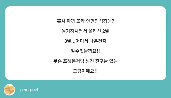 혹시 아까 즈라 안면인식장애? 얘기하시면서 올리신 2짤 3짤...어디서 나온건지 알수잇을까요!!
무슨 포켓몬처럼 생긴 친구들 있는 그림이에요!!