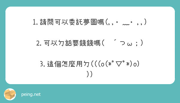 1.請問可以委託夢圖嗎(,,•﹏•,,)

2.可以ㄉ話要錢錢嗎(　´つω；)

3.這個怎麼用ㄉ(((o(*ﾟ▽ﾟ*)o)))