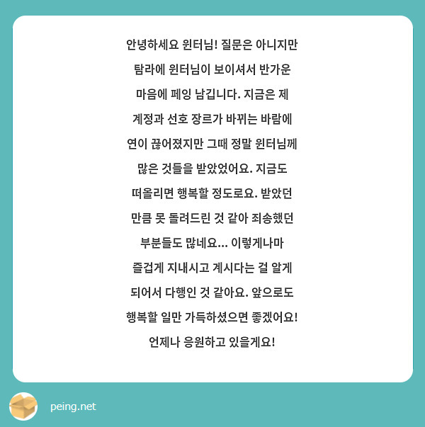 안녕하세요 윈터님! 질문은 아니지만 탐라에 윈터님이 보이셔서 반가운 마음에 페잉 남깁니다. 지금은 제 계정과 선호 장르가 바뀌는 바람에 연이 끊어졌지만 그때 정말 윈터님께 많은 것들을 받았었어요. 지금도 떠올리면 행복할 정도로요. 받았던 만큼 못 돌려드린 것 같아 죄송했던 부분들도 많네요... 이렇게나마 즐겁게 지내시고 계시다는 걸 알게 되어서 다행인 것 같아요. 앞으로도 행복할 일만 가득하셨으면 좋겠어요! 언제나 응원하고 있을게요!