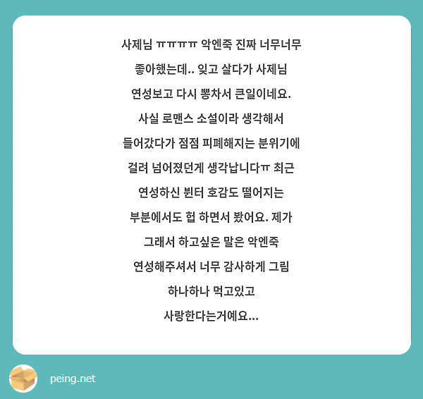 사제님 ㅠㅠㅠㅠ 악엔죽 진짜 너무너무 좋아했는데.. 잊고 살다가 사제님 연성보고 다시 뽕차서 큰일이네요. 사실 로맨스 소설이라 생각해서 들어갔다가 점점 피폐해지는 분위기에 걸려 넘어졌던게 생각납니다ㅠ 최근 연성하신 뷘터 호감도 떨어지는 부분에서도 헙 하면서 봤어요. 제가 그래서 하고싶은 말은 악엔죽 연성해주셔서 너무 감사하게 그림 하나하나 먹고있고 사랑한다는거예요...